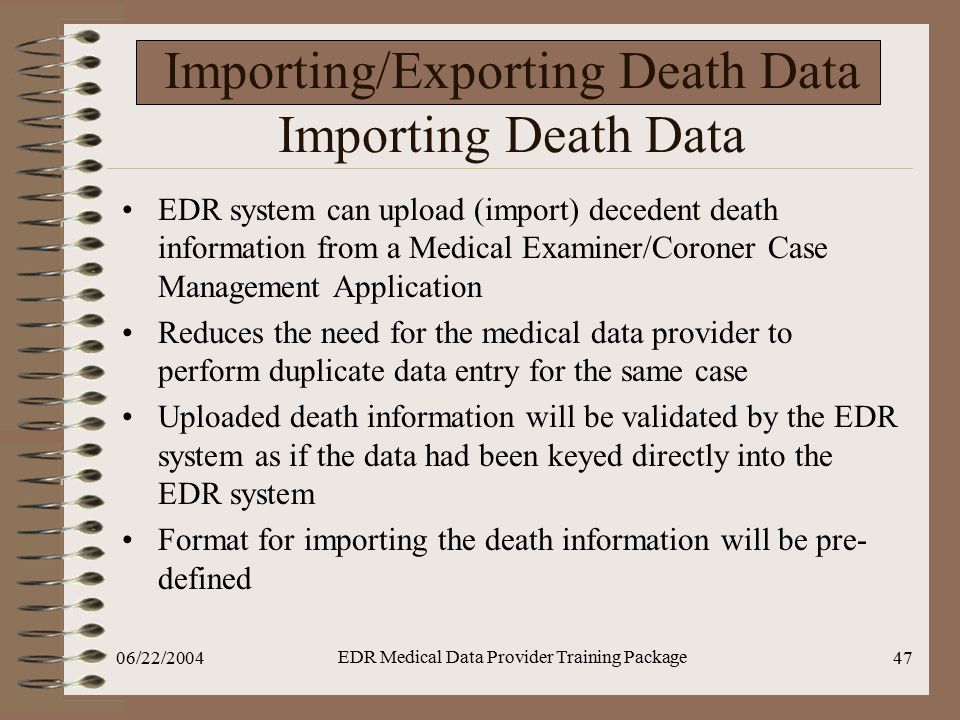 06/22/2004 EDR Medical Data Provider Training Package 47 Importing/Exporting Death Data Importing Death Data EDR system can upload (import) decedent death information from a Medical Examiner/Coroner Case Management Application Reduces the need for the medical data provider to perform duplicate data entry for the same case Uploaded death information will be validated by the EDR system as if the data had been keyed directly into the EDR system Format for importing the death information will be pre- defined