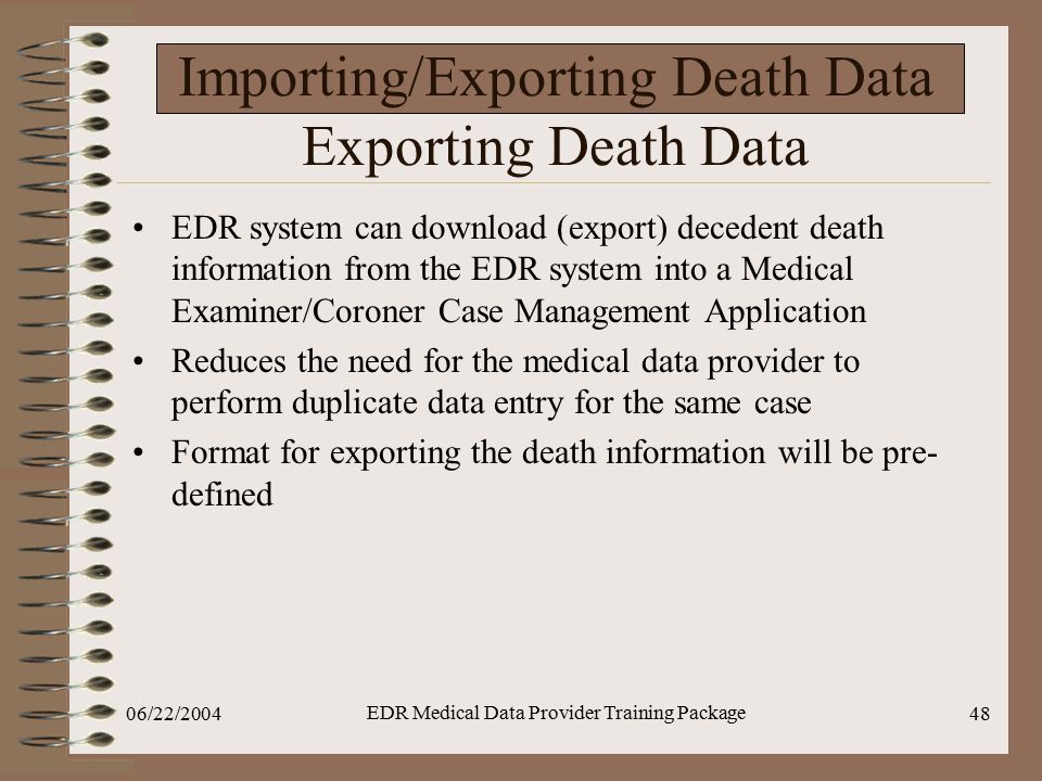 06/22/2004 EDR Medical Data Provider Training Package 48 Importing/Exporting Death Data Exporting Death Data EDR system can download (export) decedent death information from the EDR system into a Medical Examiner/Coroner Case Management Application Reduces the need for the medical data provider to perform duplicate data entry for the same case Format for exporting the death information will be pre- defined