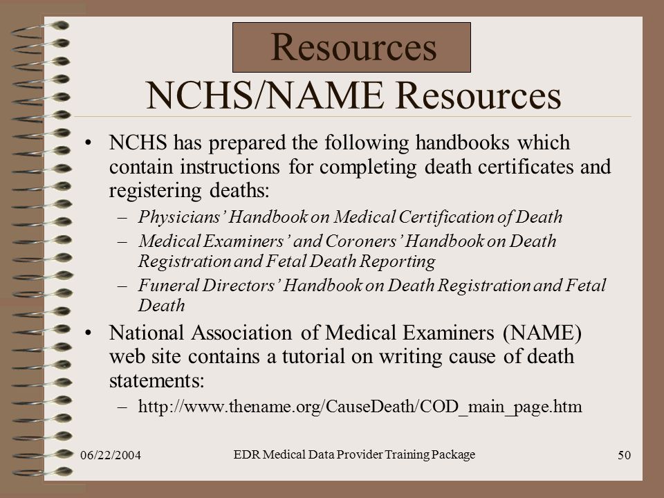 06/22/2004 EDR Medical Data Provider Training Package 50 Resources NCHS/NAME Resources NCHS has prepared the following handbooks which contain instructions for completing death certificates and registering deaths: –Physicians’ Handbook on Medical Certification of Death –Medical Examiners’ and Coroners’ Handbook on Death Registration and Fetal Death Reporting –Funeral Directors’ Handbook on Death Registration and Fetal Death National Association of Medical Examiners (NAME) web site contains a tutorial on writing cause of death statements: –