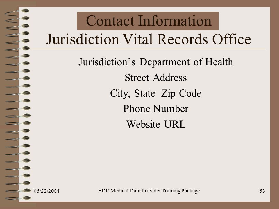 06/22/2004 EDR Medical Data Provider Training Package 53 Contact Information Jurisdiction Vital Records Office Jurisdiction’s Department of Health Street Address City, State Zip Code Phone Number Website URL