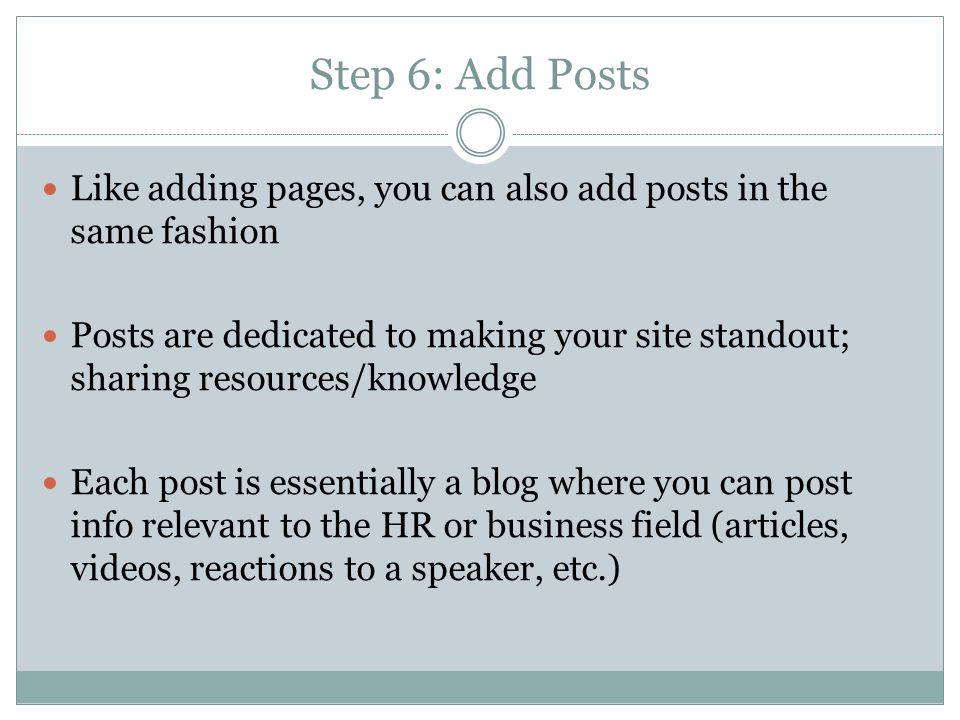 Step 6: Add Posts Like adding pages, you can also add posts in the same fashion Posts are dedicated to making your site standout; sharing resources/knowledge Each post is essentially a blog where you can post info relevant to the HR or business field (articles, videos, reactions to a speaker, etc.)