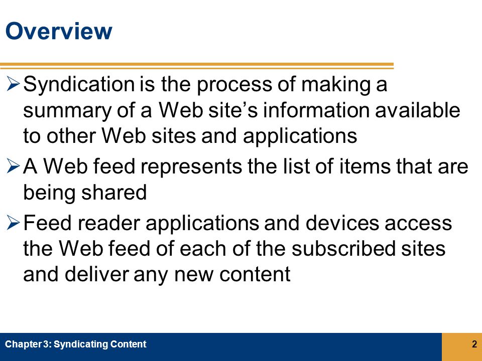 Overview  Syndication is the process of making a summary of a Web site’s information available to other Web sites and applications  A Web feed represents the list of items that are being shared  Feed reader applications and devices access the Web feed of each of the subscribed sites and deliver any new content Chapter 3: Syndicating Content2