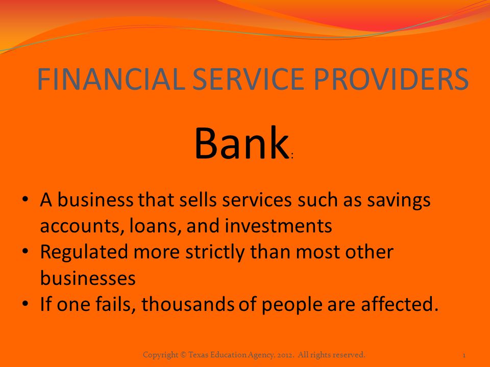 FINANCIAL SERVICE PROVIDERS Bank : A business that sells services such as savings accounts, loans, and investments Regulated more strictly than most other businesses If one fails, thousands of people are affected.
