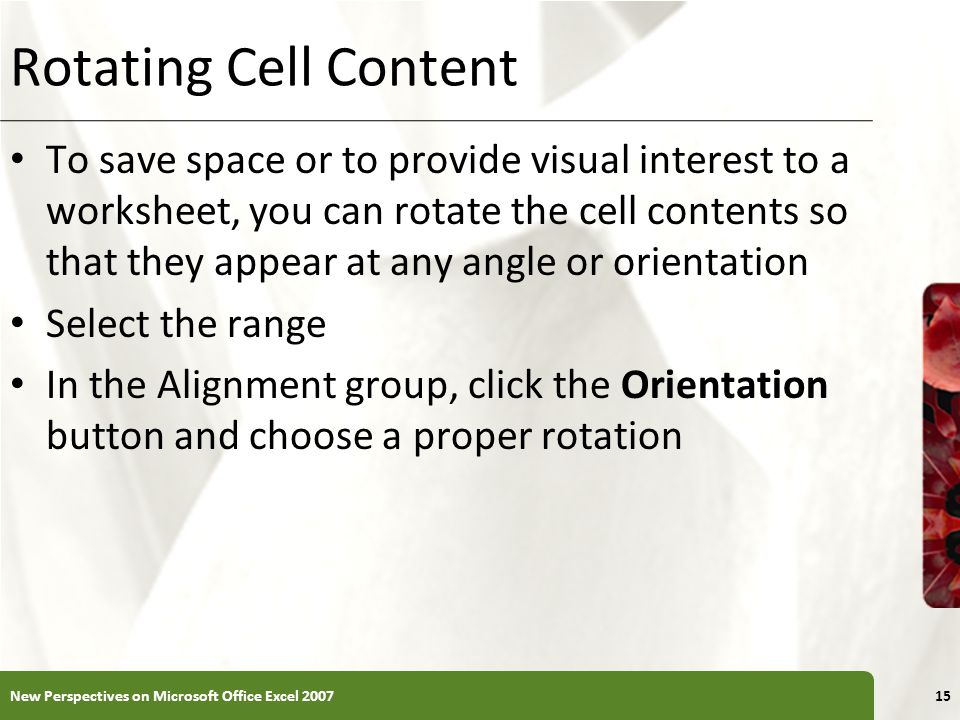 XP Rotating Cell Content To save space or to provide visual interest to a worksheet, you can rotate the cell contents so that they appear at any angle or orientation Select the range In the Alignment group, click the Orientation button and choose a proper rotation New Perspectives on Microsoft Office Excel