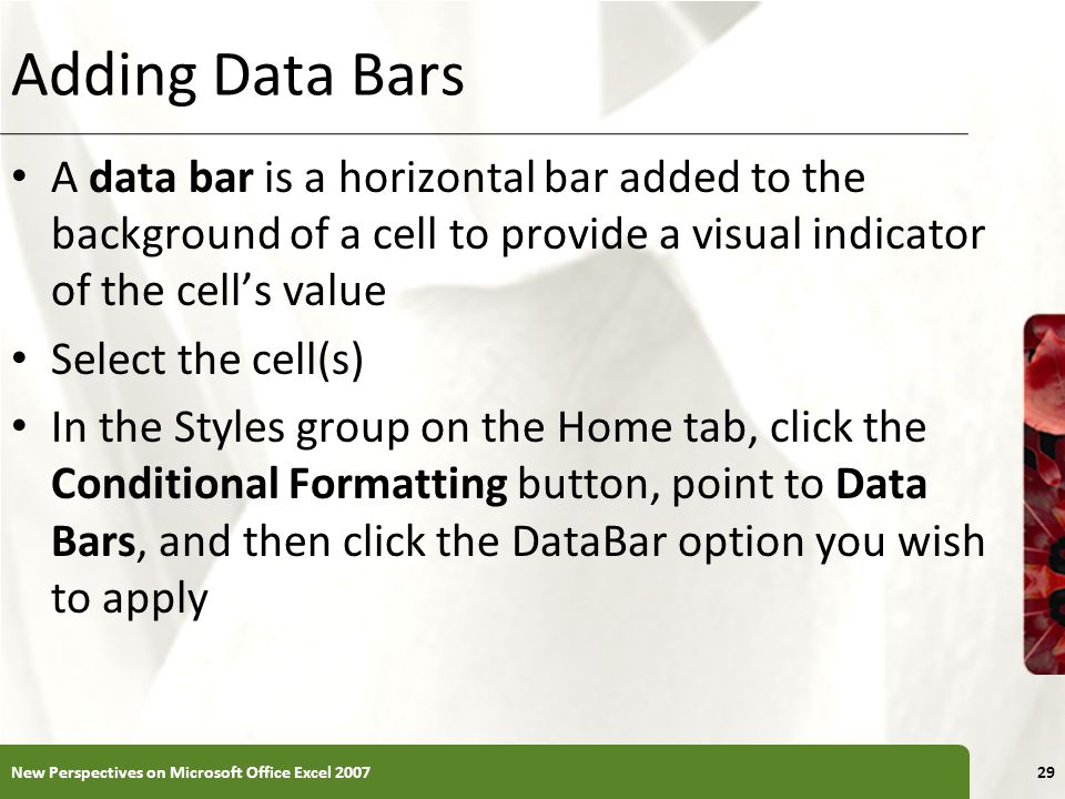 XP Adding Data Bars A data bar is a horizontal bar added to the background of a cell to provide a visual indicator of the cell’s value Select the cell(s) In the Styles group on the Home tab, click the Conditional Formatting button, point to Data Bars, and then click the DataBar option you wish to apply New Perspectives on Microsoft Office Excel