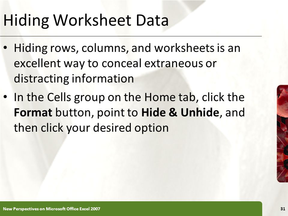 XP Hiding Worksheet Data Hiding rows, columns, and worksheets is an excellent way to conceal extraneous or distracting information In the Cells group on the Home tab, click the Format button, point to Hide & Unhide, and then click your desired option New Perspectives on Microsoft Office Excel