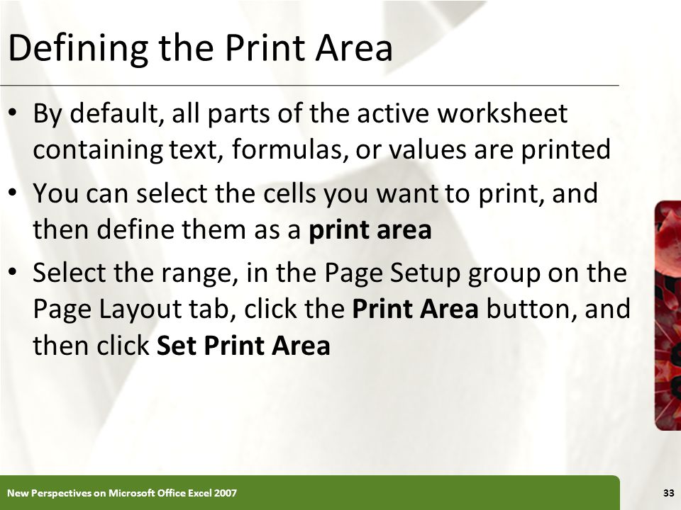 XP Defining the Print Area By default, all parts of the active worksheet containing text, formulas, or values are printed You can select the cells you want to print, and then define them as a print area Select the range, in the Page Setup group on the Page Layout tab, click the Print Area button, and then click Set Print Area New Perspectives on Microsoft Office Excel