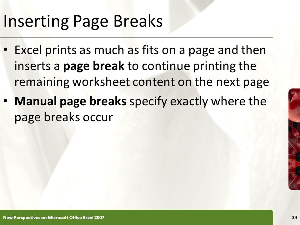 XP Inserting Page Breaks Excel prints as much as fits on a page and then inserts a page break to continue printing the remaining worksheet content on the next page Manual page breaks specify exactly where the page breaks occur New Perspectives on Microsoft Office Excel
