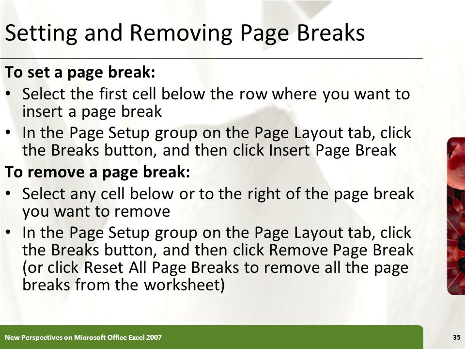 XP Setting and Removing Page Breaks To set a page break: Select the first cell below the row where you want to insert a page break In the Page Setup group on the Page Layout tab, click the Breaks button, and then click Insert Page Break To remove a page break: Select any cell below or to the right of the page break you want to remove In the Page Setup group on the Page Layout tab, click the Breaks button, and then click Remove Page Break (or click Reset All Page Breaks to remove all the page breaks from the worksheet) New Perspectives on Microsoft Office Excel