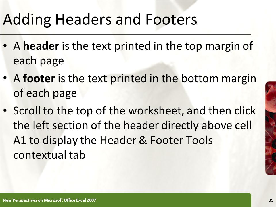 XP Adding Headers and Footers A header is the text printed in the top margin of each page A footer is the text printed in the bottom margin of each page Scroll to the top of the worksheet, and then click the left section of the header directly above cell A1 to display the Header & Footer Tools contextual tab New Perspectives on Microsoft Office Excel