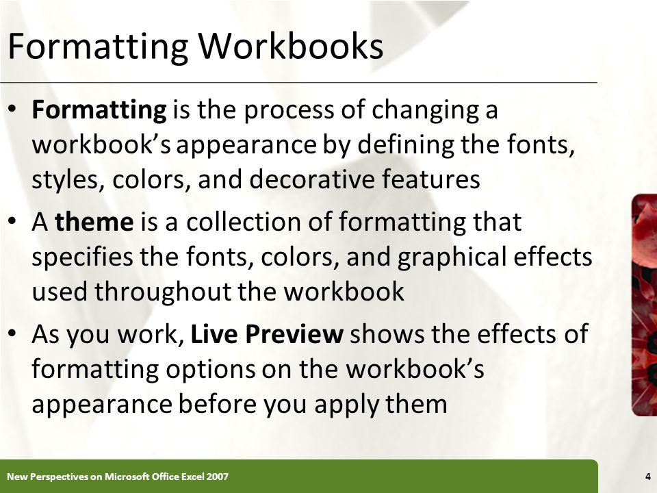 XP Formatting Workbooks Formatting is the process of changing a workbook’s appearance by defining the fonts, styles, colors, and decorative features A theme is a collection of formatting that specifies the fonts, colors, and graphical effects used throughout the workbook As you work, Live Preview shows the effects of formatting options on the workbook’s appearance before you apply them New Perspectives on Microsoft Office Excel 20074