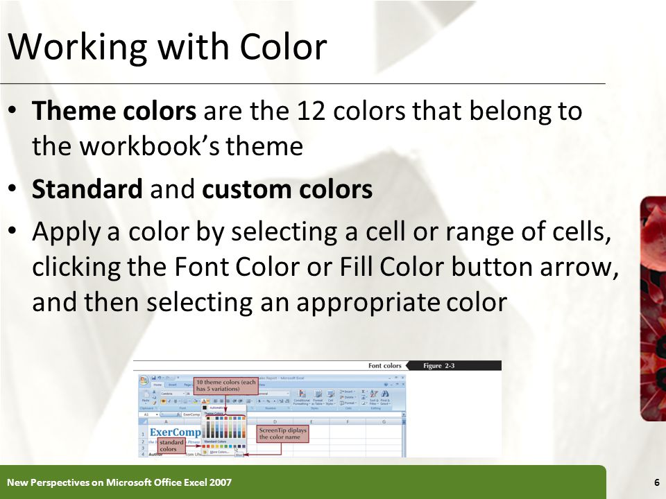 XP Working with Color Theme colors are the 12 colors that belong to the workbook’s theme Standard and custom colors Apply a color by selecting a cell or range of cells, clicking the Font Color or Fill Color button arrow, and then selecting an appropriate color New Perspectives on Microsoft Office Excel 20076