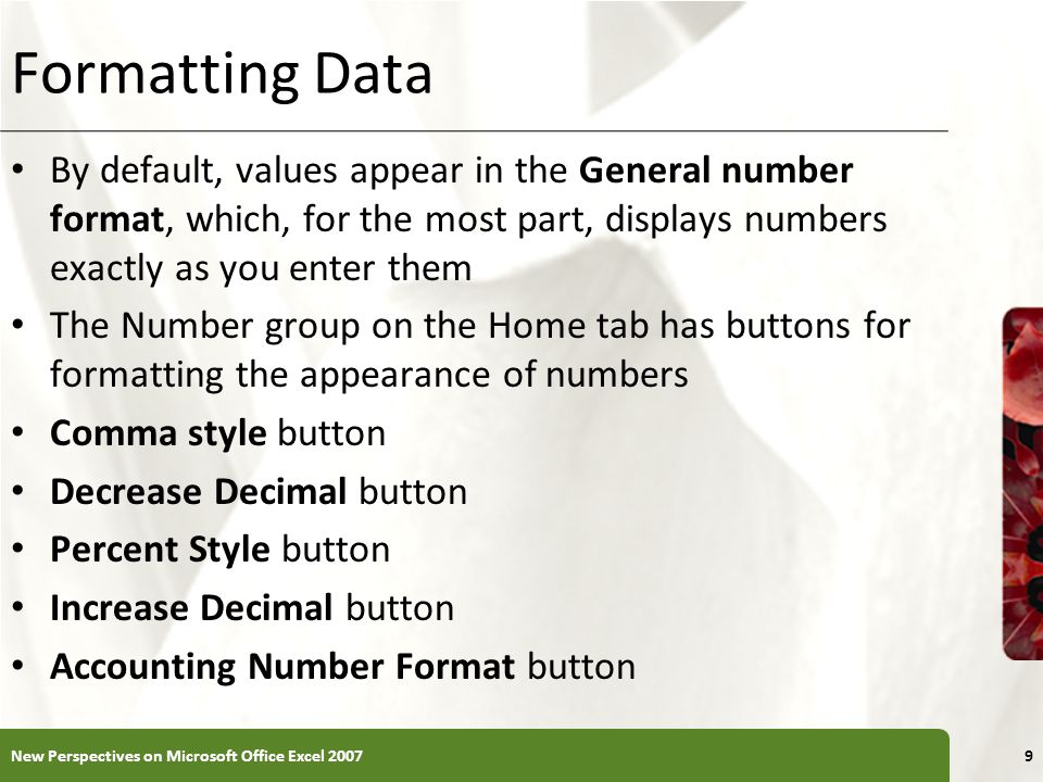 XP Formatting Data By default, values appear in the General number format, which, for the most part, displays numbers exactly as you enter them The Number group on the Home tab has buttons for formatting the appearance of numbers Comma style button Decrease Decimal button Percent Style button Increase Decimal button Accounting Number Format button New Perspectives on Microsoft Office Excel 20079