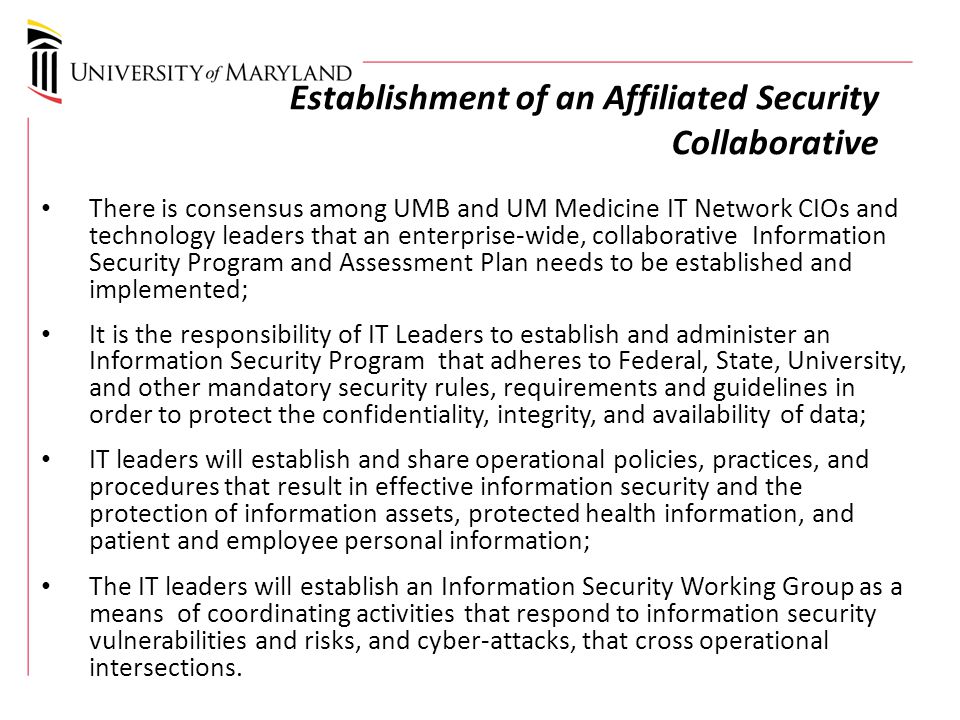 Establishment of an Affiliated Security Collaborative There is consensus among UMB and UM Medicine IT Network CIOs and technology leaders that an enterprise-wide, collaborative Information Security Program and Assessment Plan needs to be established and implemented; It is the responsibility of IT Leaders to establish and administer an Information Security Program that adheres to Federal, State, University, and other mandatory security rules, requirements and guidelines in order to protect the confidentiality, integrity, and availability of data; IT leaders will establish and share operational policies, practices, and procedures that result in effective information security and the protection of information assets, protected health information, and patient and employee personal information; The IT leaders will establish an Information Security Working Group as a means of coordinating activities that respond to information security vulnerabilities and risks, and cyber-attacks, that cross operational intersections.