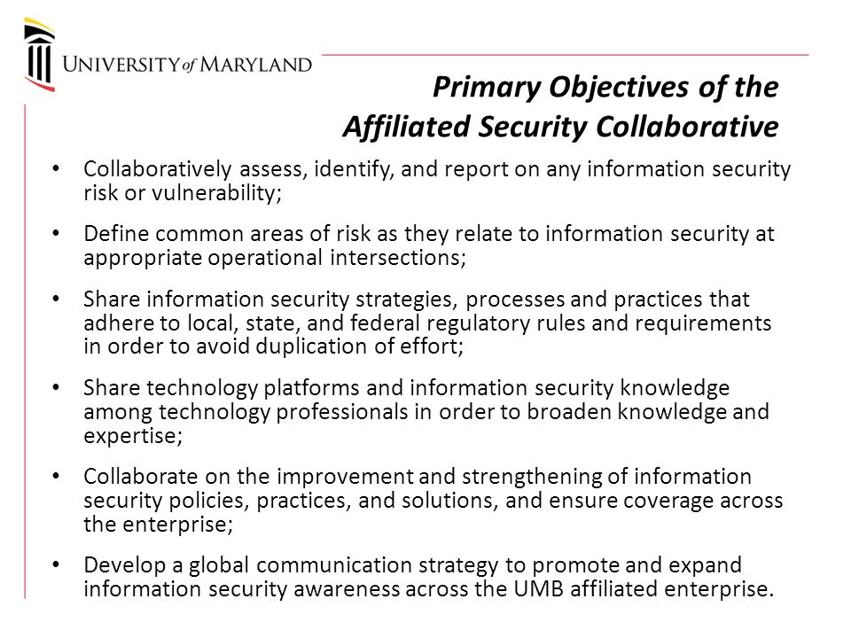 Primary Objectives of the Affiliated Security Collaborative Collaboratively assess, identify, and report on any information security risk or vulnerability; Define common areas of risk as they relate to information security at appropriate operational intersections; Share information security strategies, processes and practices that adhere to local, state, and federal regulatory rules and requirements in order to avoid duplication of effort; Share technology platforms and information security knowledge among technology professionals in order to broaden knowledge and expertise; Collaborate on the improvement and strengthening of information security policies, practices, and solutions, and ensure coverage across the enterprise; Develop a global communication strategy to promote and expand information security awareness across the UMB affiliated enterprise.