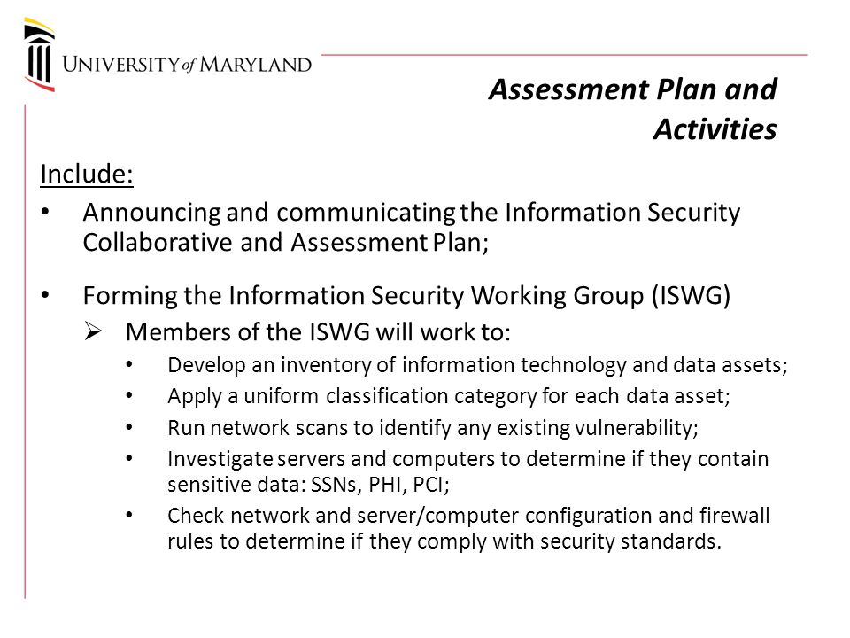 Assessment Plan and Activities Include: Announcing and communicating the Information Security Collaborative and Assessment Plan; Forming the Information Security Working Group (ISWG)  Members of the ISWG will work to: Develop an inventory of information technology and data assets; Apply a uniform classification category for each data asset; Run network scans to identify any existing vulnerability; Investigate servers and computers to determine if they contain sensitive data: SSNs, PHI, PCI; Check network and server/computer configuration and firewall rules to determine if they comply with security standards.