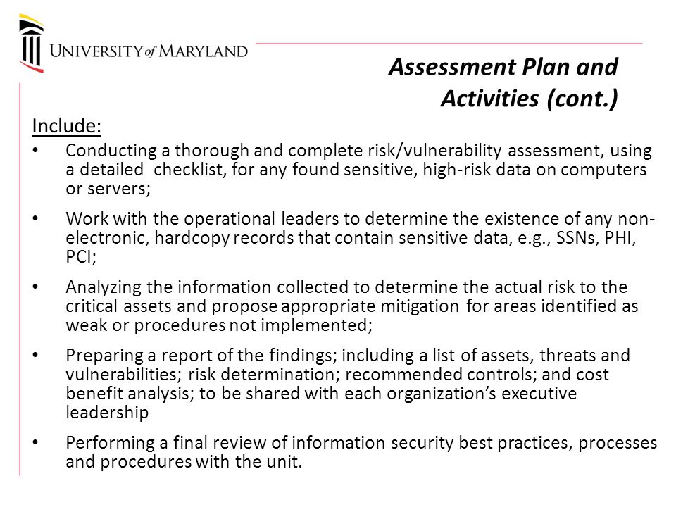 Assessment Plan and Activities (cont.) Include: Conducting a thorough and complete risk/vulnerability assessment, using a detailed checklist, for any found sensitive, high-risk data on computers or servers; Work with the operational leaders to determine the existence of any non- electronic, hardcopy records that contain sensitive data, e.g., SSNs, PHI, PCI; Analyzing the information collected to determine the actual risk to the critical assets and propose appropriate mitigation for areas identified as weak or procedures not implemented; Preparing a report of the findings; including a list of assets, threats and vulnerabilities; risk determination; recommended controls; and cost benefit analysis; to be shared with each organization’s executive leadership Performing a final review of information security best practices, processes and procedures with the unit.
