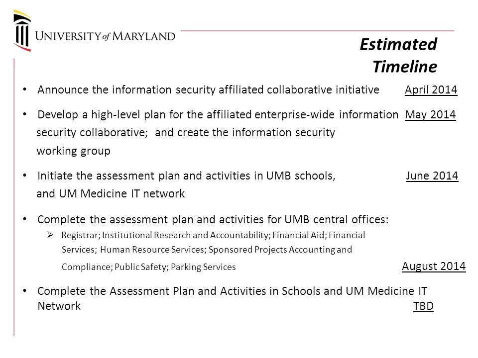 Estimated Timeline Announce the information security affiliated collaborative initiativeApril 2014 Develop a high-level plan for the affiliated enterprise-wide information May 2014 security collaborative; and create the information security working group Initiate the assessment plan and activities in UMB schools, June 2014 and UM Medicine IT network Complete the assessment plan and activities for UMB central offices:  Registrar; Institutional Research and Accountability; Financial Aid; Financial Services; Human Resource Services; Sponsored Projects Accounting and Compliance; Public Safety; Parking Services August 2014 Complete the Assessment Plan and Activities in Schools and UM Medicine IT Network TBD