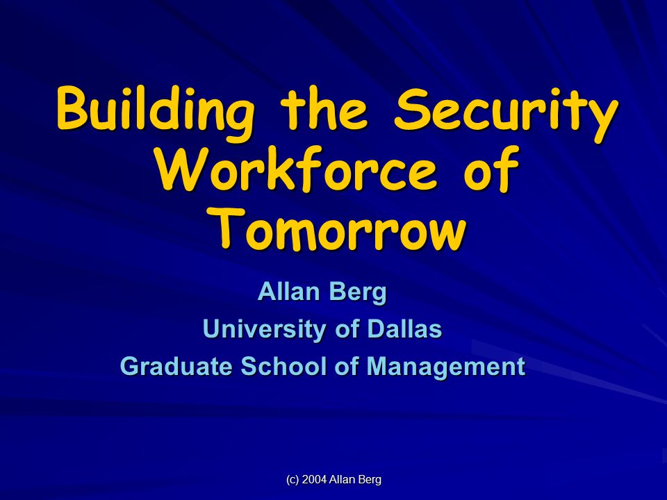 (c) 2004 Allan Berg Building the Security Workforce of Tomorrow Allan Berg University of Dallas Graduate School of Management