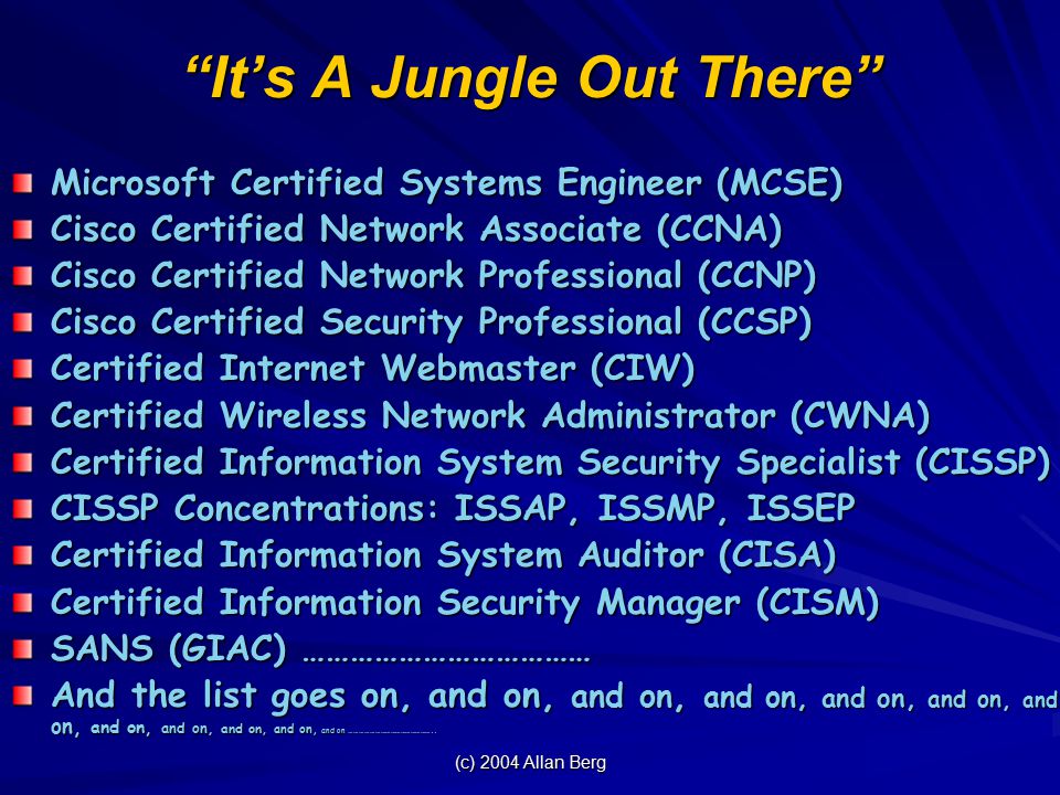 (c) 2004 Allan Berg It’s A Jungle Out There Microsoft Certified Systems Engineer (MCSE) Cisco Certified Network Associate (CCNA) Cisco Certified Network Professional (CCNP) Cisco Certified Security Professional (CCSP) Certified Internet Webmaster (CIW) Certified Wireless Network Administrator (CWNA) Certified Information System Security Specialist (CISSP) CISSP Concentrations: ISSAP, ISSMP, ISSEP Certified Information System Auditor (CISA) Certified Information Security Manager (CISM) SANS (GIAC) ……………………………… And the list goes on, and on, and on, and on, and on, and on, and on, and on, and on, and on, and on, and on …………………………………………..