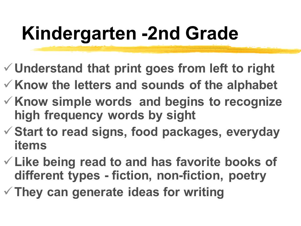 Kindergarten -2nd Grade Understand that print goes from left to right Know the letters and sounds of the alphabet Know simple words and begins to recognize high frequency words by sight Start to read signs, food packages, everyday items Like being read to and has favorite books of different types - fiction, non-fiction, poetry They can generate ideas for writing