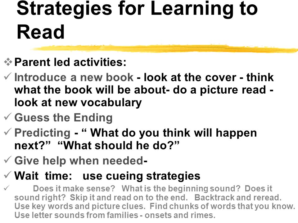 Strategies for Learning to Read  Parent led activities: Introduce a new book - look at the cover - think what the book will be about- do a picture read - look at new vocabulary Guess the Ending Predicting - What do you think will happen next What should he do Give help when needed- Wait time: use cueing strategies Does it make sense.