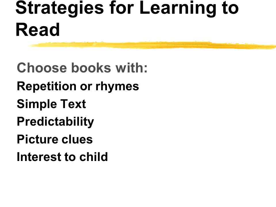 Strategies for Learning to Read Choose books with: Repetition or rhymes Simple Text Predictability Picture clues Interest to child
