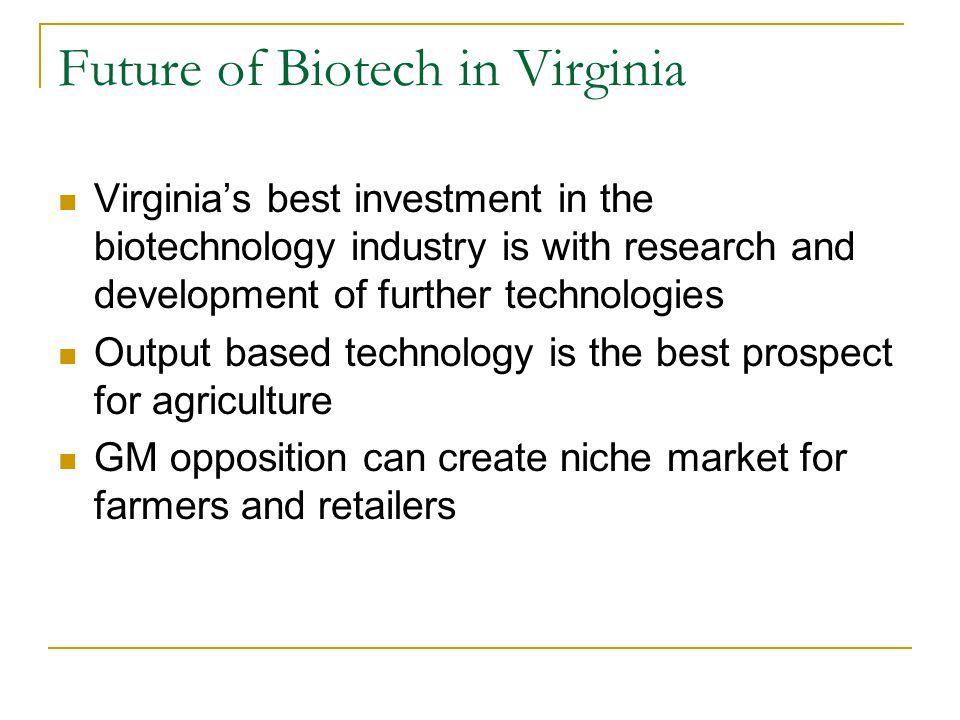 Future of Biotech in Virginia Virginia’s best investment in the biotechnology industry is with research and development of further technologies Output based technology is the best prospect for agriculture GM opposition can create niche market for farmers and retailers