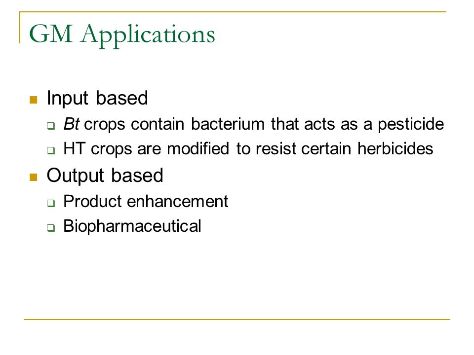 GM Applications Input based  Bt crops contain bacterium that acts as a pesticide  HT crops are modified to resist certain herbicides Output based  Product enhancement  Biopharmaceutical