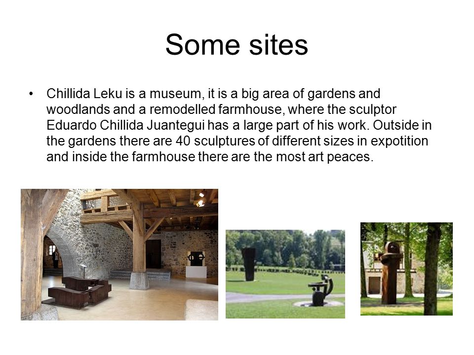Some sites Chillida Leku is a museum, it is a big area of gardens and woodlands and a remodelled farmhouse, where the sculptor Eduardo Chillida Juantegui has a large part of his work.