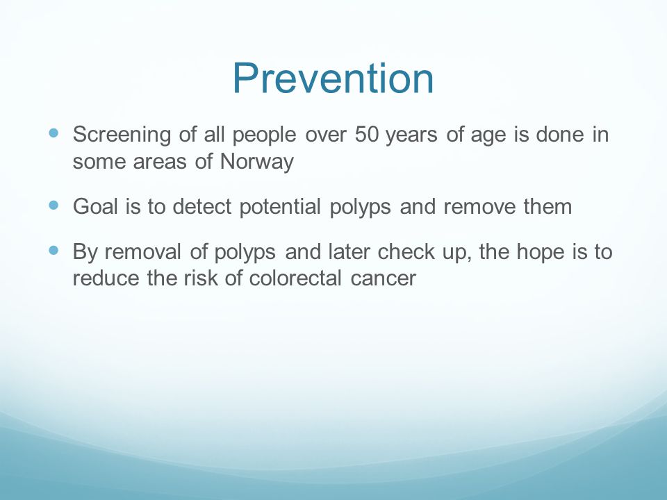 Prevention Screening of all people over 50 years of age is done in some areas of Norway Goal is to detect potential polyps and remove them By removal of polyps and later check up, the hope is to reduce the risk of colorectal cancer