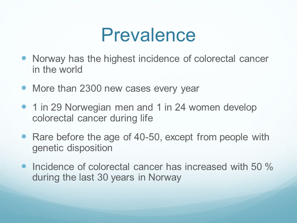 Prevalence Norway has the highest incidence of colorectal cancer in the world More than 2300 new cases every year 1 in 29 Norwegian men and 1 in 24 women develop colorectal cancer during life Rare before the age of 40-50, except from people with genetic disposition Incidence of colorectal cancer has increased with 50 % during the last 30 years in Norway