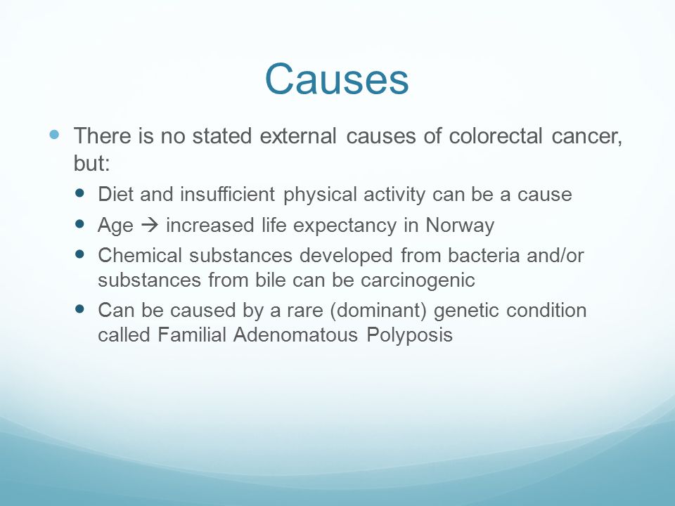 Causes There is no stated external causes of colorectal cancer, but: Diet and insufficient physical activity can be a cause Age  increased life expectancy in Norway Chemical substances developed from bacteria and/or substances from bile can be carcinogenic Can be caused by a rare (dominant) genetic condition called Familial Adenomatous Polyposis