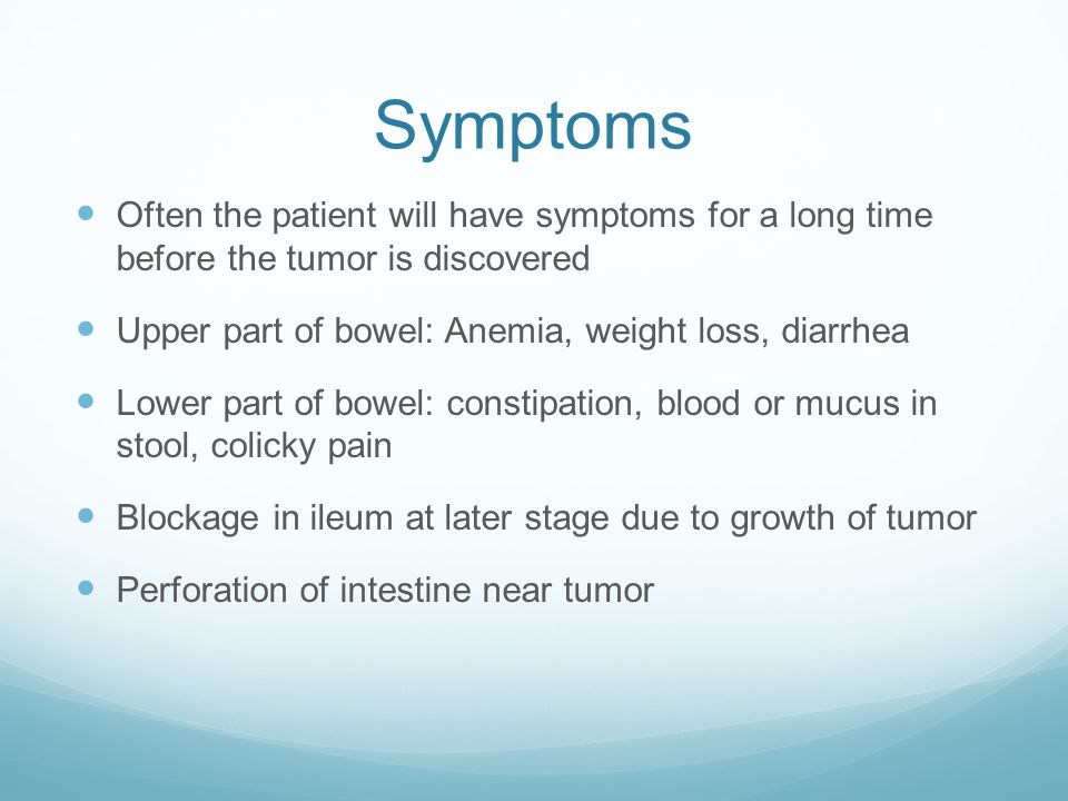Symptoms Often the patient will have symptoms for a long time before the tumor is discovered Upper part of bowel: Anemia, weight loss, diarrhea Lower part of bowel: constipation, blood or mucus in stool, colicky pain Blockage in ileum at later stage due to growth of tumor Perforation of intestine near tumor