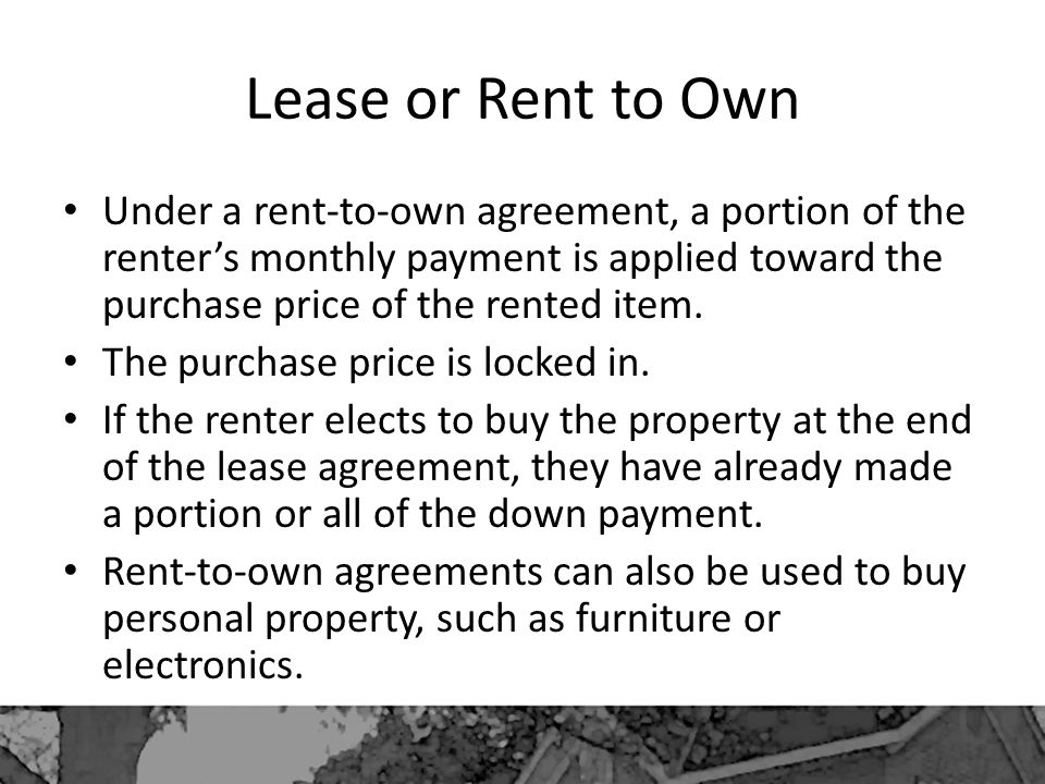Lease or Rent to Own Under a rent-to-own agreement, a portion of the renter’s monthly payment is applied toward the purchase price of the rented item.