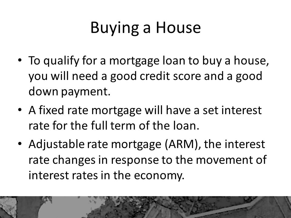 Buying a House To qualify for a mortgage loan to buy a house, you will need a good credit score and a good down payment.