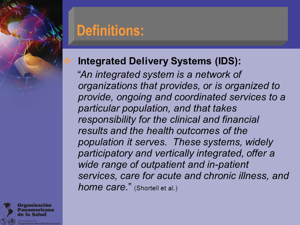  Integrated Delivery Systems (IDS): An integrated system is a network of organizations that provides, or is organized to provide, ongoing and coordinated services to a particular population, and that takes responsibility for the clinical and financial results and the health outcomes of the population it serves.