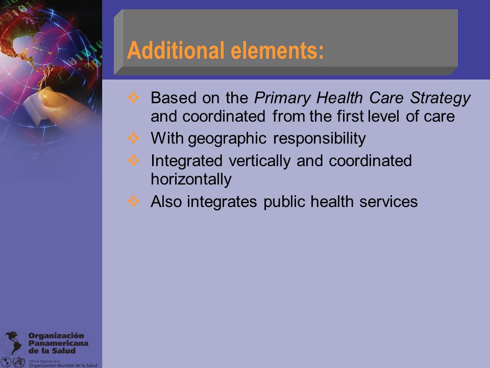 Additional elements:  Based on the Primary Health Care Strategy and coordinated from the first level of care  With geographic responsibility  Integrated vertically and coordinated horizontally  Also integrates public health services