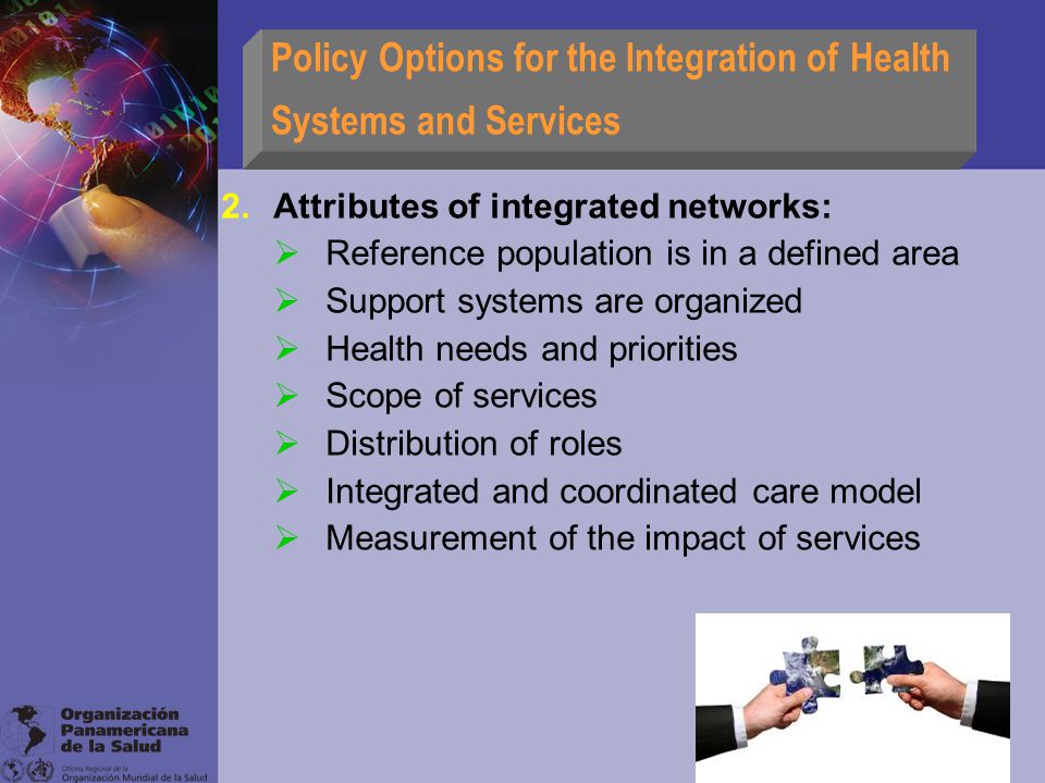 Policy Options for the Integration of Health Systems and Services 2.Attributes of integrated networks:  Reference population is in a defined area  Support systems are organized  Health needs and priorities  Scope of services  Distribution of roles  Integrated and coordinated care model  Measurement of the impact of services