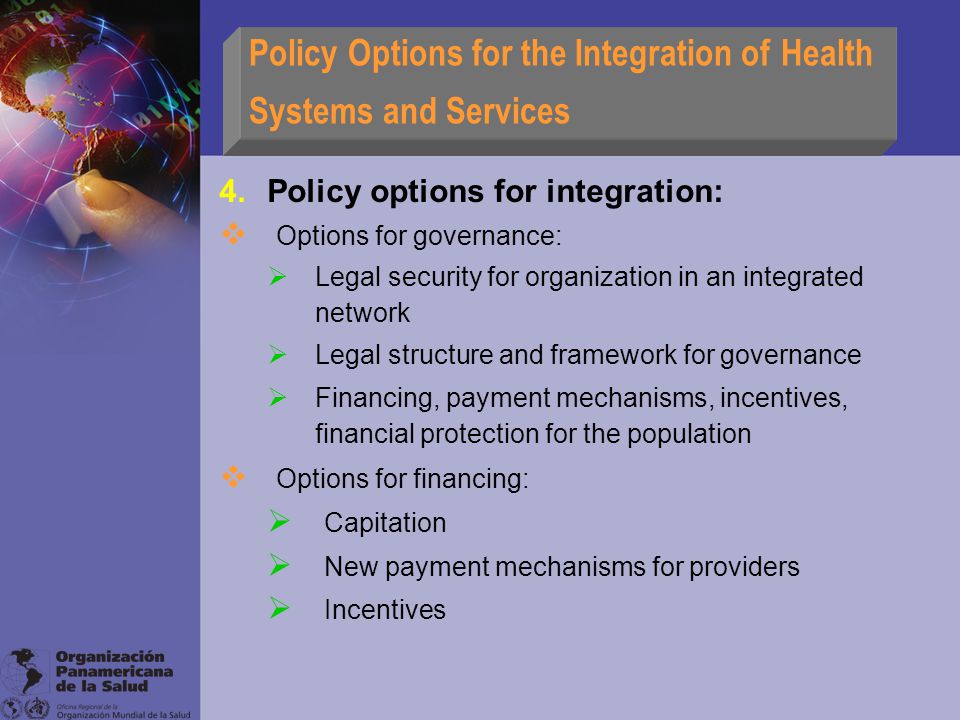 Policy Options for the Integration of Health Systems and Services 4.Policy options for integration:  Options for governance:  Legal security for organization in an integrated network  Legal structure and framework for governance  Financing, payment mechanisms, incentives, financial protection for the population  Options for financing:  Capitation  New payment mechanisms for providers  Incentives