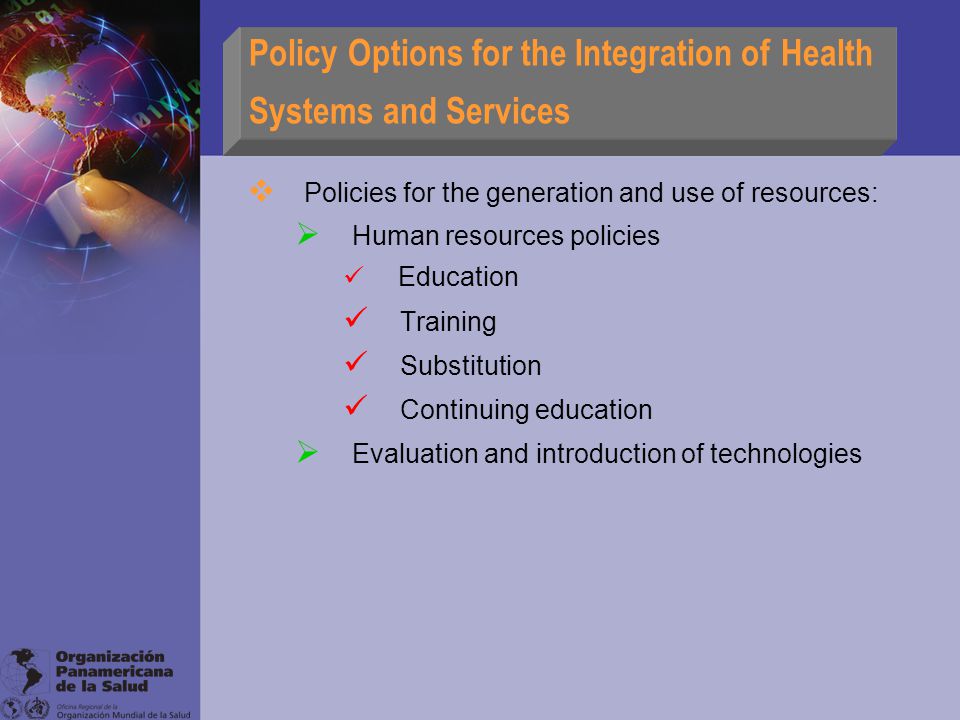Policy Options for the Integration of Health Systems and Services  Policies for the generation and use of resources:  Human resources policies Education Training Substitution Continuing education  Evaluation and introduction of technologies