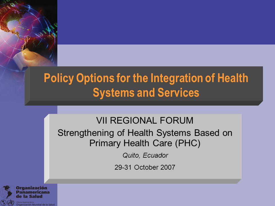 Policy Options for the Integration of Health Systems and Services VII REGIONAL FORUM Strengthening of Health Systems Based on Primary Health Care (PHC) Quito, Ecuador October 2007