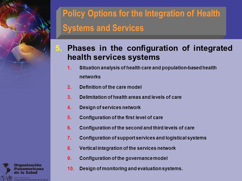 Policy Options for the Integration of Health Systems and Services 5.Phases in the configuration of integrated health services systems 1.Situation analysis of health care and population-based health networks 2.Definition of the care model 3.Delimitation of health areas and levels of care 4.Design of services network 5.Configuration of the first level of care 6.Configuration of the second and third levels of care 7.Configuration of support services and logistical systems 8.Vertical integration of the services network 9.Configuration of the governance model 10.Design of monitoring and evaluation systems.