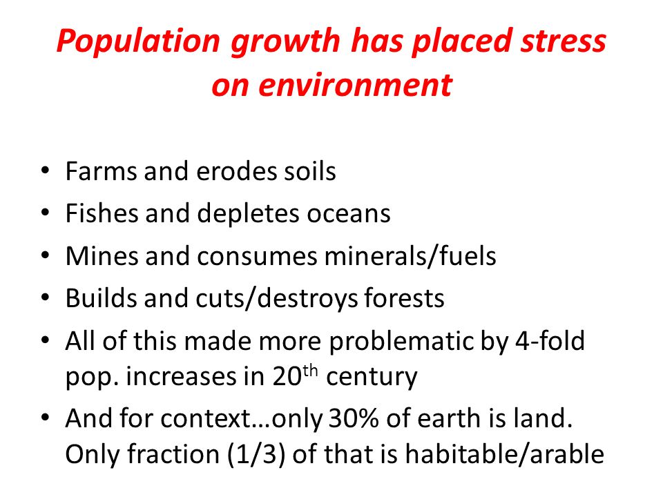 Population growth has placed stress on environment Farms and erodes soils Fishes and depletes oceans Mines and consumes minerals/fuels Builds and cuts/destroys forests All of this made more problematic by 4-fold pop.