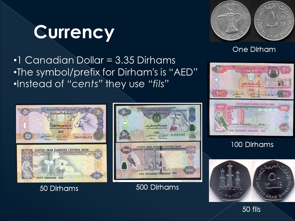 1 Canadian Dollar = 3.35 Dirhams The symbol/prefix for Dirham s is AED Instead of cents they use fils One Dirham 100 Dirhams 50 Dirhams 50 fils 500 Dirhams