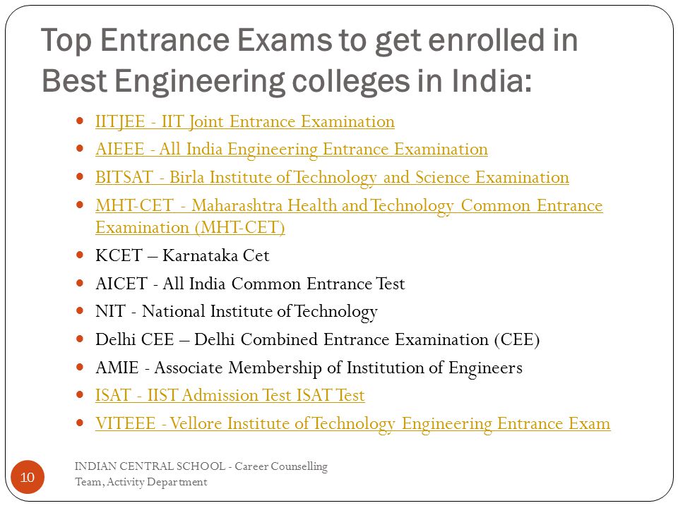 Top Entrance Exams to get enrolled in Best Engineering colleges in India: IITJEE - IIT Joint Entrance Examination AIEEE - All India Engineering Entrance Examination BITSAT - Birla Institute of Technology and Science Examination MHT-CET - Maharashtra Health and Technology Common Entrance Examination (MHT-CET) MHT-CET - Maharashtra Health and Technology Common Entrance Examination (MHT-CET) KCET – Karnataka Cet AICET - All India Common Entrance Test NIT - National Institute of Technology Delhi CEE – Delhi Combined Entrance Examination (CEE) AMIE - Associate Membership of Institution of Engineers ISAT - IIST Admission Test ISAT Test VITEEE - Vellore Institute of Technology Engineering Entrance Exam 10 INDIAN CENTRAL SCHOOL - Career Counselling Team, Activity Department