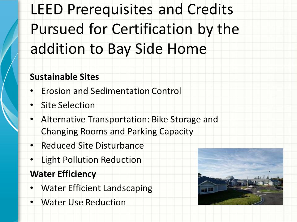 LEED Prerequisites and Credits Pursued for Certification by the addition to Bay Side Home Sustainable Sites Erosion and Sedimentation Control Site Selection Alternative Transportation: Bike Storage and Changing Rooms and Parking Capacity Reduced Site Disturbance Light Pollution Reduction Water Efficiency Water Efficient Landscaping Water Use Reduction