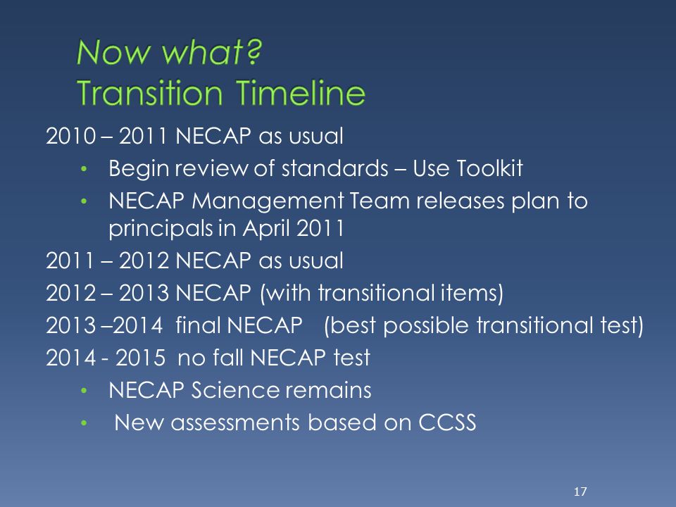 2010 – 2011 NECAP as usual Begin review of standards – Use Toolkit NECAP Management Team releases plan to principals in April – 2012 NECAP as usual 2012 – 2013 NECAP (with transitional items) 2013 –2014 final NECAP (best possible transitional test) no fall NECAP test NECAP Science remains New assessments based on CCSS 17