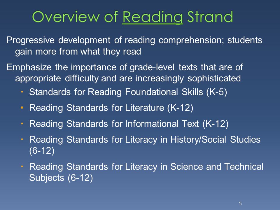 Progressive development of reading comprehension; students gain more from what they read Emphasize the importance of grade-level texts that are of appropriate difficulty and are increasingly sophisticated  Standards for Reading Foundational Skills (K-5) Reading Standards for Literature (K-12)  Reading Standards for Informational Text (K-12)  Reading Standards for Literacy in History/Social Studies (6-12)  Reading Standards for Literacy in Science and Technical Subjects (6-12) 5