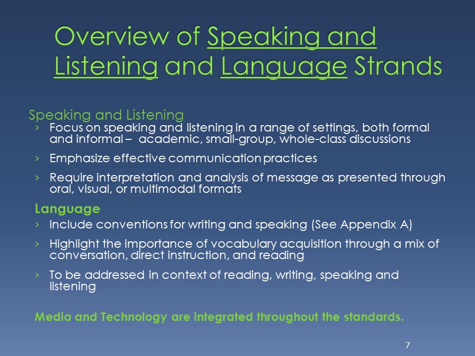 Speaking and Listening › Focus on speaking and listening in a range of settings, both formal and informal – academic, small-group, whole-class discussions › Emphasize effective communication practices › Require interpretation and analysis of message as presented through oral, visual, or multimodal formats Language › Include conventions for writing and speaking (See Appendix A) › Highlight the importance of vocabulary acquisition through a mix of conversation, direct instruction, and reading › To be addressed in context of reading, writing, speaking and listening Media and Technology are integrated throughout the standards.